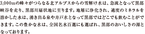 3,000mの峰々がつらなる北アルプスからの雪解け水は、急流となって黒部峡谷を走り、黒部川扇状地に至ります。地層に浄化され、適度のミネラルを溶かした水は、湧き出る泉や井戸水となって黒部ではどこでも飲むことができます。この豊かな水は、全国名水百選にも選ばれ、黒部のおいしさの源となっております。