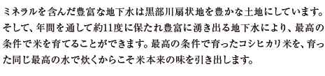 ミネラルを含んだ豊富な地下水は黒部川扇状地を豊かな土地にしています。そして、年間を通して約11度に保たれ豊富に湧き出る地下水により、最高の条件で米を育てることができます。最高の条件で育ったコシヒカリ米を、育った同じ最高の水で炊くからこそ米本来の味を引き出します。