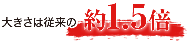 大きさは従来の1.5倍