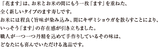 「花ます」は、お米とお米の間にもう一枚「ます」を重ねた、全く新しいタイプのます寿しです。お米には程良く旨味が染み込み、間にキザミショウガを散らすことにより、いっそう「ます」の存在感が引き立ちました。職人が一つ一つ丹精を込めて手作りしているその味は、どなたにも喜んでいただける逸品です。