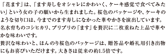 「花ます」は、「ます寿しをオシャレにかわいく、ケーキ感覚で食べてみたい」という女の子の願いから生まれました。桜色のパッケージや、ケーキのような切り口は、今までのます寿しになかった華やかさを演出しています。名水育ちのコシヒカリ、プリプリの「ます」を贅沢に二枚重ねた上品で華やかな味わいです。贅沢な味わいと、ほんのり桜色のパッケージは、贈答品や婚礼用引き出物にもお喜びいただけます。大きさは従来の約1.5倍です。